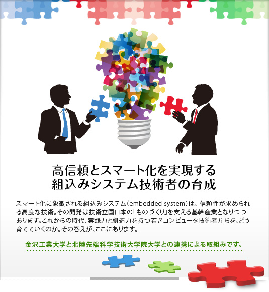 「高信頼とスマート化を実現する組込みシステム技術者の育成」　スマート化に象徴される組込みシステム（embedded system）は、信頼性が求められる高度な技術。その開発は技術立国日本の「ものづくり」を支える基幹産業となりつつあります。これからの時代、実践力と創造力を持つ若きコンピュータ技術者たちを、どう育てていくのか。その答えが、ここにあります。【金沢工業大学と北陸先端科学技術大学院大学との連携による取組みです。】