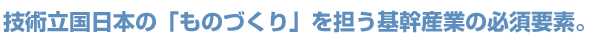 技術立国日本の「ものづくり」を担う基幹産業の必須要素。