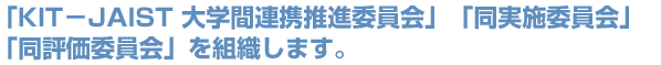 「KIT－JAIST 大学間連携推進委員会」「同実施委員会」「同評価委員会」を組織します。