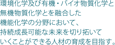 環境化学及び有機・バイオ物質化学と無機物質化学とを融合した機能化学の分野において、持続成長可能な未来を切り拓いていくことができる人材の育成を目指す。