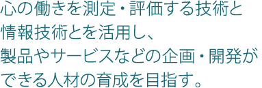 心の働きを測定・評価する技術と情報技術とを活用し、製品やサービスなどの企画・開発ができる人材の育成を目指す。