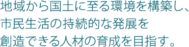 地域から国土に至る環境を構築し、市民生活の持続的な発展を創造できる人材の育成を目指す。