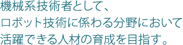 機械系技術者として、ロボット技術に係わる分野において活躍できる人材の育成を目指す。