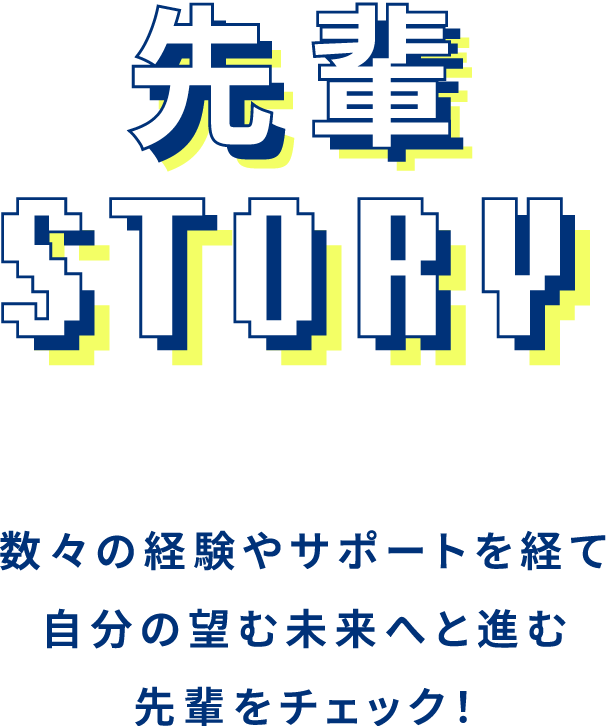 先輩STORY 数々の経験やサポートを経て自分の望む未来へと進む先輩をチェック！
