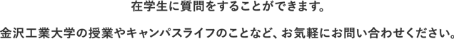 在学生に質問をすることができます。金沢工業大学の授業やキャンパスライフのことなど、お気軽にお問い合わせください。