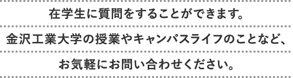 在学生に質問をすることができます。金沢工業大学の授業やキャンパスライフのことなど、お気軽にお問い合わせください。