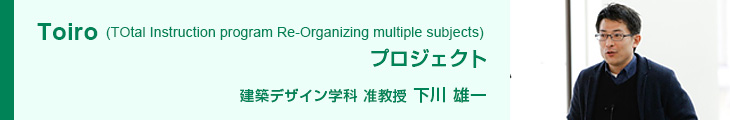 Toiro(TOtalInstruction program Re-Organizing multiple subjects)プロジェクト 建築デザイン学科 准教授 下川雄一
