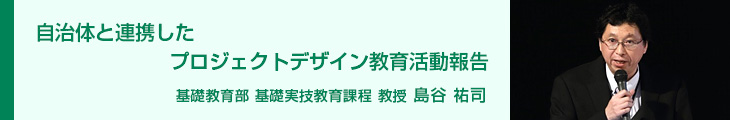 自治体と連携したプロジェクトデザイン教育活動報告 基礎教育部 基礎実技教育課程 教授 島谷 祐司