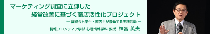 マーケティング調査に立脚した経営改善に基づく商店活性化プロジェクト―講習会と学生・商店主が協働する実践活動－ 情報フロンティア学部 心理情報学科教授 神宮 英夫