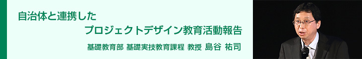 自治体と連携したプロジェクトデザイン教育活動報告 基礎教育部 基礎実技教育課程 教授 島谷 祐司