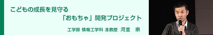 こどもの成長を見守る「おもちゃ」開発プロジェクト 工学部　情報工学科　准教授　河並 崇