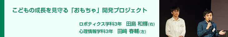 こどもの成長を見守る「おもちゃ」開発プロジェクト ロボティクス学科3年　田島和輝 心理情報学科3年　田﨑春輔