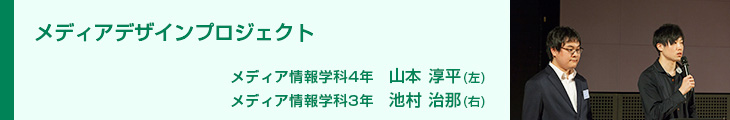 メディアデザインプロジェクト メディア情報学科4年　山本淳平 メディア情報学科3年　池村治那