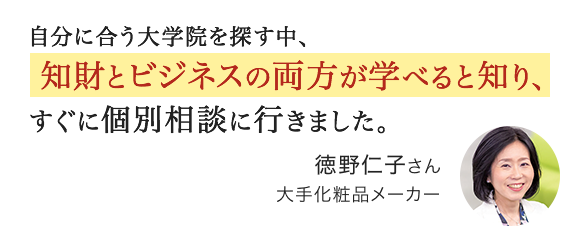 自分に合う大学院を探す中、知財とビジネスの両方が学べると知り、すぐに個別相談に行きました。徳野仁子さん 大手化粧品メーカー