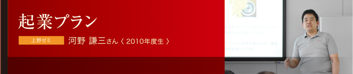 起業プラン 上野ゼミ 河野 謙三さん〈 2010年度生 〉