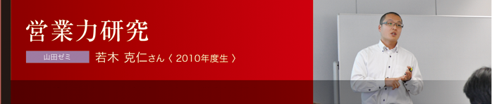 営業力研究 山田ゼミ 若木 克仁さん〈 2010年度生 〉