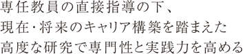 専任教員の直接指導の下、現在・将来のキャリア構築を踏まえた高度な研究で専門性と実践力を高める